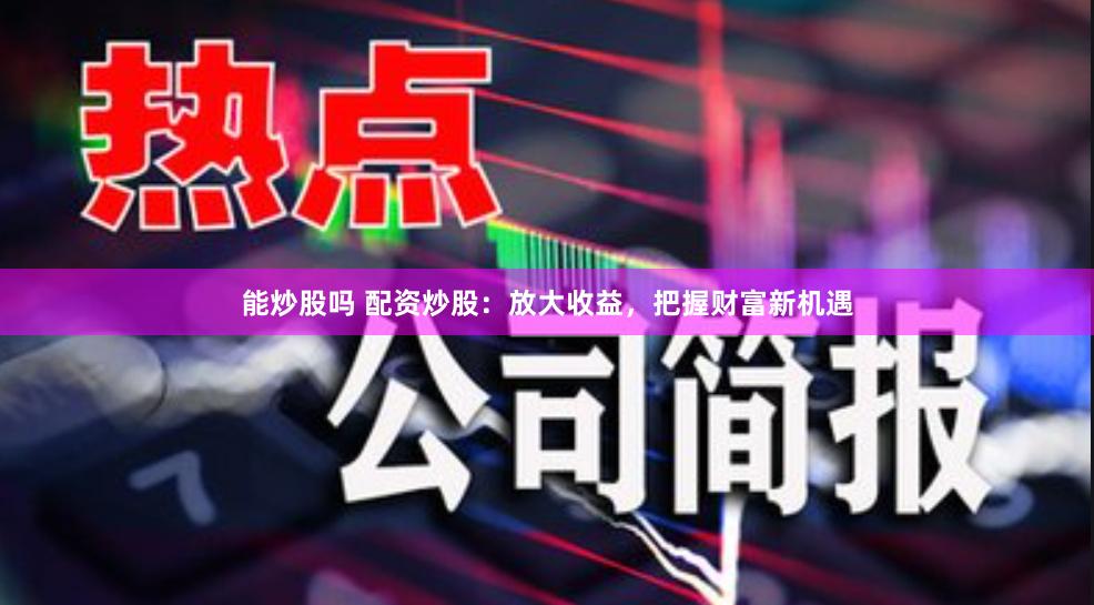 能炒股嗎 配資炒股：放大收益，把握財富新機遇